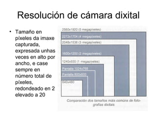 Resolución de cámara dixital
• Tamaño en
píxeles da imaxe
capturada,
expresada unhas
veces en alto por
ancho, e case
sempre en
número total de
píxeles,
redondeado en 2
elevado a 20
 