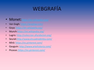 WEBGRAFÍA
• Monet:https://en.wikipedia.org/
• Van Gogh: https://pixabay.com/
• Goya: https://en.wikipedia.org/
• Munch:https://en.wikipedia.org/
• Lugris: http://coleccion.afundacion.org/
• Seurat:http://www.elcuadrodeldia.com/
• Miró: https://es.pinterest.com/
• Gauguin: http://www.artehistoria.com/
• Picasso: https://es.pinterest.com/
 