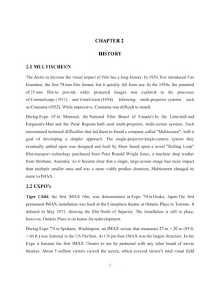 CHAPTER 2
HISTORY
2.1 MULTISCREEN
The desire to increase the visual impact of film has a long history. In 1929, Fox introduced Fox
Grandeur, the first 70 mm film format, but it quickly fell from use. In the 1950s, the potential
of 35 mm film to provide wider projected images was explored in the processes
of CinemaScope (1953) and VistaVision (1954), following multi-projector systems such
as Cinerama (1952). While impressive, Cinerama was difficult to install.
During Expo 67 in Montreal, the National Film Board of Canada's In the Labyrinth and
Ferguson's Man and the Polar Regions both used multi-projector, multi-screen systems. Each
encountered technical difficulties that led them to found a company called "Multiscreen", with a
goal of developing a simpler approach. The single-projector/single-camera system they
eventually settled upon was designed and built by Shaw based upon a novel "Rolling Loop"
film-transport technology purchased from Peter Ronald Wright Jones, a machine shop worker
from Brisbane, Australia. As it became clear that a single, large-screen image had more impact
than multiple smaller ones and was a more viable product direction, Multiscreen changed its
name to IMAX.
2.2 EXPO’s
Tiger Child, the first IMAX film, was demonstrated at Expo '70 in Osaka, Japan.The first
permanent IMAX installation was built at the Cinesphere theatre at Ontario Place in Toronto. It
debuted in May 1971, showing the film North of Superior. The installation is still in place,
however, Ontario Place is on hiatus for redevelopment.
During Expo '74 in Spokane, Washington, an IMAX screen that measured 27 m × 20 m (89 ft.
× 66 ft.) was featured in the US Pavilion. At US pavilion IMAX was the largest Structure .In the
Expo it became the first IMAX Theatre to not be partnered with any other brand of movie
theatres. About 5 million visitors viewed the screen, which covered viewer's total visual field
9
 