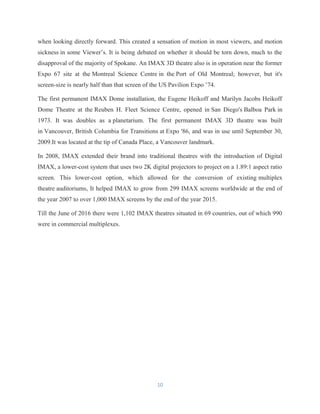 when looking directly forward. This created a sensation of motion in most viewers, and motion
sickness in some Viewer’s. It is being debated on whether it should be torn down, much to the
disapproval of the majority of Spokane. An IMAX 3D theatre also is in operation near the former
Expo 67 site at the Montreal Science Centre in the Port of Old Montreal; however, but it's
screen-size is nearly half than that screen of the US Pavilion Expo ’74.
The first permanent IMAX Dome installation, the Eugene Heikoff and Marilyn Jacobs Heikoff
Dome Theatre at the Reuben H. Fleet Science Centre, opened in San Diego's Balboa Park in
1973. It was doubles as a planetarium. The first permanent IMAX 3D theatre was built
in Vancouver, British Columbia for Transitions at Expo '86, and was in use until September 30,
2009.It was located at the tip of Canada Place, a Vancouver landmark.
In 2008, IMAX extended their brand into traditional theatres with the introduction of Digital
IMAX, a lower-cost system that uses two 2K digital projectors to project on a 1.89:1 aspect ratio
screen. This lower-cost option, which allowed for the conversion of existing multiplex
theatre auditoriums, It helped IMAX to grow from 299 IMAX screens worldwide at the end of
the year 2007 to over 1,000 IMAX screens by the end of the year 2015.
Till the June of 2016 there were 1,102 IMAX theatres situated in 69 countries, out of which 990
were in commercial multiplexes.
10
 