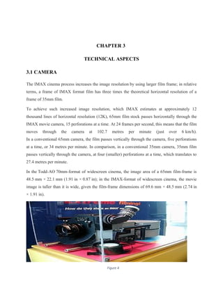 CHAPTER 3
TECHNICAL ASPECTS
3.1 CAMERA
The IMAX cinema process increases the image resolution by using larger film frame; in relative
terms, a frame of IMAX format film has three times the theoretical horizontal resolution of a
frame of 35mm film.
To achieve such increased image resolution, which IMAX estimates at approximately 12
thousand lines of horizontal resolution (12K), 65mm film stock passes horizontally through the
IMAX movie camera, 15 perforations at a time. At 24 frames per second, this means that the film
moves through the camera at 102.7 metres per minute (just over 6 km/h).
In a conventional 65mm camera, the film passes vertically through the camera, five perforations
at a time, or 34 metres per minute. In comparison, in a conventional 35mm camera, 35mm film
passes vertically through the camera, at four (smaller) perforations at a time, which translates to
27.4 metres per minute.
In the Todd-AO 70mm-format of widescreen cinema, the image area of a 65mm film-frame is
48.5 mm × 22.1 mm (1.91 in × 0.87 in); in the IMAX-format of widescreen cinema, the movie
image is taller than it is wide, given the film-frame dimensions of 69.6 mm × 48.5 mm (2.74 in
× 1.91 in).
11Figure 4
 