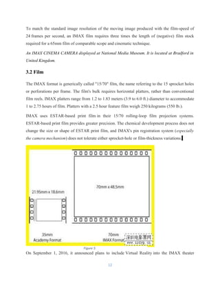 To match the standard image resolution of the moving image produced with the film-speed of
24 frames per second, an IMAX film requires three times the length of (negative) film stock
required for a 65mm film of comparable scope and cinematic technique.
An IMAX CINEMA CAMERA displayed at National Media Museum. It is located at Bradford in
United Kingdom.
3.2 Film
The IMAX format is generically called "15/70" film, the name referring to the 15 sprocket holes
or perforations per frame. The film's bulk requires horizontal platters, rather than conventional
film reels. IMAX platters range from 1.2 to 1.83 meters (3.9 to 6.0 ft.) diameter to accommodate
1 to 2.75 hours of film. Platters with a 2.5 hour feature film weigh 250 kilograms (550 lb.).
IMAX uses ESTAR-based print film in their 15/70 rolling-loop film projection systems.
ESTAR-based print film provides greater precision. The chemical development process does not
change the size or shape of ESTAR print film, and IMAX's pin registration system (especially
the camera mechanism) does not tolerate either sprocket-hole or film-thickness variations.
On September 1, 2016, it announced plans to include Virtual Reality into the IMAX theater
12
Figure 5
 