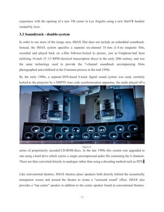 experience with the opening of a new VR center in Los Angeles using a new StarVR headset
created by Acer.
3.3 Soundtrack - double-system
In order to use more of the image area, IMAX film does not include an embedded soundtrack.
Instead, the IMAX system specifies a separate six-channel 35 mm (1.4 in) magnetic film,
recorded and played back on a film follower locked to picture, just as Vitaphone had been
(utilizing 16-inch 33 1/3 RPM electrical transcription discs) in the early 20th century, and was
the same technology used to provide the 7-channel soundtrack accompanying films
photographed and exhibited in the Cinerama process in the mid-1950s.
By the early 1990s, a separate DTS-based 6-track digital sound system was used, similarly
locked to the projector by a SMPTE time code synchronization apparatus, the audio played off a
series of proprietarily encoded CD-ROM discs. In the late 1990s this system was upgraded to
one using a hard drive which carries a single uncompressed audio file containing the 6 channels.
These are then converted directly to analogue rather than using a decoding method such as DTS.
Like conventional theatres, IMAX theatres place speakers both directly behind the acoustically
transparent screen and around the theatre to create a "surround sound" effect. IMAX also
provides a "top center" speaker in addition to the centre speaker found in conventional theatres.
13
Figure 6
 