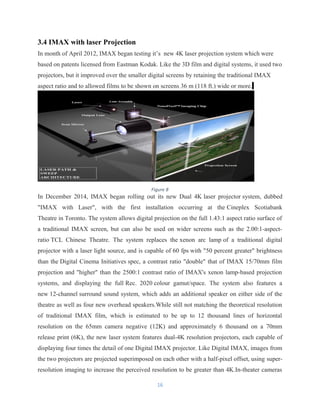 3.4 IMAX with laser Projection
In month of April 2012, IMAX began testing it’s new 4K laser projection system which were
based on patents licensed from Eastman Kodak. Like the 3D film and digital systems, it used two
projectors, but it improved over the smaller digital screens by retaining the traditional IMAX
aspect ratio and to allowed films to be shown on screens 36 m (118 ft.) wide or more.
In December 2014, IMAX began rolling out its new Dual 4K laser projector system, dubbed
"IMAX with Laser", with the first installation occurring at the Cineplex Scotiabank
Theatre in Toronto. The system allows digital projection on the full 1.43:1 aspect ratio surface of
a traditional IMAX screen, but can also be used on wider screens such as the 2.00:1-aspect-
ratio TCL Chinese Theatre. The system replaces the xenon arc lamp of a traditional digital
projector with a laser light source, and is capable of 60 fps with "50 percent greater" brightness
than the Digital Cinema Initiatives spec, a contrast ratio "double" that of IMAX 15/70mm film
projection and "higher" than the 2500:1 contrast ratio of IMAX's xenon lamp-based projection
systems, and displaying the full Rec. 2020 colour gamut/space. The system also features a
new 12-channel surround sound system, which adds an additional speaker on either side of the
theatre as well as four new overhead speakers.While still not matching the theoretical resolution
of traditional IMAX film, which is estimated to be up to 12 thousand lines of horizontal
resolution on the 65mm camera negative (12K) and approximately 6 thousand on a 70mm
release print (6K), the new laser system features dual-4K resolution projectors, each capable of
displaying four times the detail of one Digital IMAX projector. Like Digital IMAX, images from
the two projectors are projected superimposed on each other with a half-pixel offset, using super-
resolution imaging to increase the perceived resolution to be greater than 4K.In-theater cameras
16
Figure 8
 