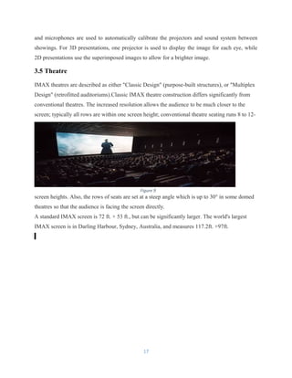 and microphones are used to automatically calibrate the projectors and sound system between
showings. For 3D presentations, one projector is used to display the image for each eye, while
2D presentations use the superimposed images to allow for a brighter image.
3.5 Theatre
IMAX theatres are described as either "Classic Design" (purpose-built structures), or "Multiplex
Design" (retrofitted auditoriums).Classic IMAX theatre construction differs significantly from
conventional theatres. The increased resolution allows the audience to be much closer to the
screen; typically all rows are within one screen height; conventional theatre seating runs 8 to 12-
screen heights. Also, the rows of seats are set at a steep angle which is up to 30° in some domed
theatres so that the audience is facing the screen directly.
A standard IMAX screen is 72 ft. × 53 ft., but can be significantly larger. The world's largest
IMAX screen is in Darling Harbour, Sydney, Australia, and measures 117.2ft. ×97ft.
17
Figure 9
 
