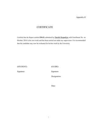 Appendix-II
CERTIFICATE
Certified that the Report entitled IMAX submitted by Darshil Kapadiya with Enrollment No. on
October /2016 is his own work and has been carried out under my supervision. It is recommended
that the candidate may now be evaluated for his/her work by the University.
(STUDENT) (GUIDE)
Signature: Signature
Designation:
Date:
1
 