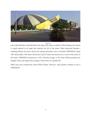 part of the field that would fall below the edge of the dome is masked. When filming, the camera
is aimed upward at an angle that matches the tilt of the dome. When projected through a
matching fisheye lens onto a dome, the original panoramic view is recreated. OMNIMAX wraps
180° horizontally, 100° above the horizon and 22° below the horizon for a viewer at the centre of
the dome. OMNIMAX premiered in 1973 showing Voyage to the Outer Planets produced by
Graphic Films and Garden Isle by Roger Tilton Films on a double bill.
IMAX has since renamed the system IMAX Dome. However, some theatres continue to call it
OMNIMAX.
19
Figure 11
 