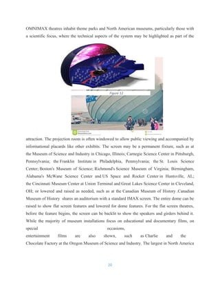 OMNIMAX theatres inhabit theme parks and North American museums, particularly those with
a scientific focus, where the technical aspects of the system may be highlighted as part of the
attraction. The projection room is often windowed to allow public viewing and accompanied by
informational placards like other exhibits. The screen may be a permanent fixture, such as at
the Museum of Science and Industry in Chicago, Illinois; Carnegie Science Center in Pittsburgh,
Pennsylvania; the Franklin Institute in Philadelphia, Pennsylvania; the St. Louis Science
Center; Boston's Museum of Science; Richmond's Science Museum of Virginia; Birmingham,
Alabama's McWane Science Center and US Space and Rocket Center in Huntsville, AL;
the Cincinnati Museum Center at Union Terminal and Great Lakes Science Center in Cleveland,
OH; or lowered and raised as needed, such as at the Canadian Museum of History .Canadian
Museum of History shares an auditorium with a standard IMAX screen. The entire dome can be
raised to show flat screen features and lowered for dome features. For the flat screen theatres,
before the feature begins, the screen can be backlit to show the speakers and girders behind it.
While the majority of museum installations focus on educational and documentary films, on
special occasions,
entertainment films are also shown, such as Charlie and the
Chocolate Factory at the Oregon Museum of Science and Industry. The largest in North America
20
Fi
Figure 12
 