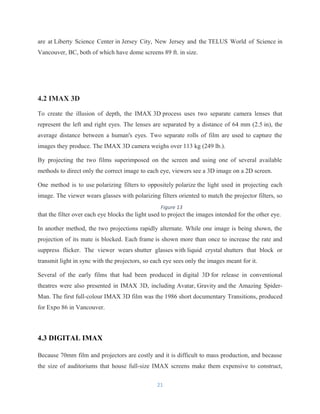 are at Liberty Science Center in Jersey City, New Jersey and the TELUS World of Science in
Vancouver, BC, both of which have dome screens 89 ft. in size.
4.2 IMAX 3D
To create the illusion of depth, the IMAX 3D process uses two separate camera lenses that
represent the left and right eyes. The lenses are separated by a distance of 64 mm (2.5 in), the
average distance between a human's eyes. Two separate rolls of film are used to capture the
images they produce. The IMAX 3D camera weighs over 113 kg (249 lb.).
By projecting the two films superimposed on the screen and using one of several available
methods to direct only the correct image to each eye, viewers see a 3D image on a 2D screen.
One method is to use polarizing filters to oppositely polarize the light used in projecting each
image. The viewer wears glasses with polarizing filters oriented to match the projector filters, so
that the filter over each eye blocks the light used to project the images intended for the other eye.
In another method, the two projections rapidly alternate. While one image is being shown, the
projection of its mate is blocked. Each frame is shown more than once to increase the rate and
suppress flicker. The viewer wears shutter glasses with liquid crystal shutters that block or
transmit light in sync with the projectors, so each eye sees only the images meant for it.
Several of the early films that had been produced in digital 3D for release in conventional
theatres were also presented in IMAX 3D, including Avatar, Gravity and the Amazing Spider-
Man. The first full-colour IMAX 3D film was the 1986 short documentary Transitions, produced
for Expo 86 in Vancouver.
4.3 DIGITAL IMAX
Because 70mm film and projectors are costly and it is difficult to mass production, and because
the size of auditoriums that house full-size IMAX screens make them expensive to construct,
21
Figure 13
 