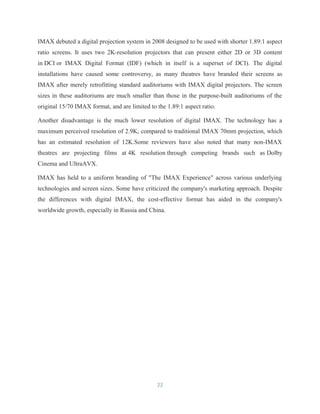 IMAX debuted a digital projection system in 2008 designed to be used with shorter 1.89:1 aspect
ratio screens. It uses two 2K-resolution projectors that can present either 2D or 3D content
in DCI or IMAX Digital Format (IDF) (which in itself is a superset of DCI). The digital
installations have caused some controversy, as many theatres have branded their screens as
IMAX after merely retrofitting standard auditoriums with IMAX digital projectors. The screen
sizes in these auditoriums are much smaller than those in the purpose-built auditoriums of the
original 15/70 IMAX format, and are limited to the 1.89:1 aspect ratio.
Another disadvantage is the much lower resolution of digital IMAX. The technology has a
maximum perceived resolution of 2.9K, compared to traditional IMAX 70mm projection, which
has an estimated resolution of 12K.Some reviewers have also noted that many non-IMAX
theatres are projecting films at 4K resolution through competing brands such as Dolby
Cinema and UltraAVX.
IMAX has held to a uniform branding of "The IMAX Experience" across various underlying
technologies and screen sizes. Some have criticized the company's marketing approach. Despite
the differences with digital IMAX, the cost-effective format has aided in the company's
worldwide growth, especially in Russia and China.
22
 