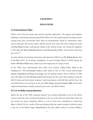 CHAPTER 5
IMAX FILMS
5.1 Entertainment films
IMAX in the USA has mostly been used for specialty applications. The expense and logistical
challenges of producing and presenting IMAX films have led to approximately 40 minute shorter
running times than conventional films. Most are documentaries suited for institutional venues
such as museums and science centers. IMAX cameras have been used while orbiting the earth,
climbing Mount Everest, exploring the bottom of the Atlantic Ocean, and visiting the Antarctic.
A film about the Mars Exploration Rovers, titled Roving Mars (2006), used exclusive data from
the rovers.[28]
An early attempt at presenting mainstream entertainment in IMAX was The Rolling Stones: Live
at the Max (1991), an 85-minute compilation of concert footage filmed in IMAX during the
band's 1990 Steel Wheels tour, edited to give the impression of a single concert.
In the 1990s more entertainment short films were created, notably T-Rex: Back to the
Cretaceous in 1998 and Haunted Castle in 2001 (both in 3D). In 1995, French director Jean-
Jacques Annauddirected Wings of Courage, the first dramatic picture shot for IMAX. In 1998
and 1999, More and The Old Man and the Sea became the first short films produced using the
IMAX format and both earned Academy Award nominations, with Old Man and the Sea is the
only IMAX film to win an Oscar. In the year 2000, Disney produced Fantasia 2000, the first full-
length animated feature initially released exclusively in the IMAX format.
5.2 Use in Hollywood productions
Before the end of the 1990s, theatrical features were deemed impossible to run in the IMAX
venues at the time, due to technical limitation on the size of the film reel where films had to be
run around two hours. Originally IMAX as well as Pixar were considering to release Toy
Story in IMAX 3D, but results of the tests displayed that the render resolution could not match
to the size of the IMAX image. DreamWorks in the early 2000s wanted to re-release Shrek in
23
 