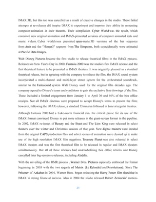 IMAX 3D, but this too was cancelled as a result of creative changes in the studio. These failed
attempts at re-releases did inspire IMAX to experiment and improve their ability in presenting
computer-animation in their theaters. Their compilation Cyber World was the result, which
contained new original animation and IMAX-presented versions of computer animated tests and
music videos. Cyber world even presented open-matte 3D versions of the bar sequence
from Antz and the "Homer3" segment from The Simpsons, both coincidentally were animated
at Pacific Data Images.
Walt Disney Pictures became the first studio to release theatrical films in the IMAX process.
Released on New Year's Day in 2000, Fantasia 2000 was the studio's first IMAX release and the
first theatrical feature to be presented in IMAX theaters. It was originally planned as a standard
theatrical release, but in agreeing with the company to release the film, the IMAX sound system
incorporated a multi-channel and multi-layer stereo system for the orchestrated soundtrack,
similar to the Fantasound system Walt Disney used for the original film decades ago. The
company agreed to Disney's terms and conditions to gain the exclusive first showings of the film.
These included a limited engagement from January 1 to April 30 and 50% of the box office
receipts. Not all IMAX cinemas were prepared to accept Disney's terms to present the film;
however, following the IMAX release, a standard 35mm run followed in June at regular theatres.
Although Fantasia 2000 had a Luke-warm financial run, the critical praise for its use of the
IMAX format convinced Disney to put more releases in the giant-screen format in the pipeline.
In 2002, IMAX re-issues of Beauty and the Beast and The Lion King were released in select
theaters over the winter and Christmas seasons of that year. New digital masters were created
from the original CAPS production files and select scenes of animation were cleaned up to make
use of the high resolution IMAX film negatives. Treasure Planet was also released in select
IMAX theaters and was the first theatrical film to be released in regular and IMAX theaters
simultaneously. But all of these releases had underwhelming box office returns and Disney
cancelled later big-screen re-releases, including Aladdin.
With the unveiling of the DMR process , Warner Bros. Pictures especially embraced the format
beginning in 2003 with the two sequels of Matrix (I.e Reloaded and Revolutions). Since The
Prisoner of Azkaban in 2004, Warner Bros. began releasing the Harry Potter film franchise in
IMAX to strong financial success. Also in 2004 the studio released Robert Zemeckis' motion-
24
 