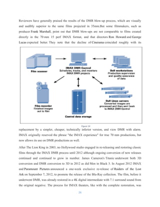 Reviewers have generally praised the results of the DMR blow-up process, which are visually
and audibly superior to the same films projected in 35mm.But some filmmakers, such as
producer Frank Marshall, point out that DMR blow-ups are not comparable to films created
directly in the 70 mm 15 perf IMAX format, and that directors Ron Howard and George
Lucas expected better. They note that the decline of Cinerama coincided roughly with its
replacement by a simpler, cheaper, technically inferior version, and view DMR with alarm.
IMAX originally reserved the phrase "the IMAX experience" for true 70 mm productions, but
now allows its use on DMR productions as well.
After The Lion King in 2003, no Hollywood studio engaged in re-releasing and restoring classic
films through the IMAX DMR process until 2012 although ongoing conversion of new releases
continued and continued to grow in number. James Cameron's Titanic underwent both 3D
conversion and DMR conversion to 3D in 2012 as did Men in Black 3. In August 2012 IMAX
and Paramount Pictures announced a one-week exclusive re-release of Raiders of the Lost
Ark on September 7, 2012, to promote the release of the Blu-Ray collection. The film, before it
underwent DMR, was already restored in a 4K digital intermediate with 7.1 surround sound from
the original negative. The process for IMAX theaters, like with the complete restoration, was
26
Figure 14
 