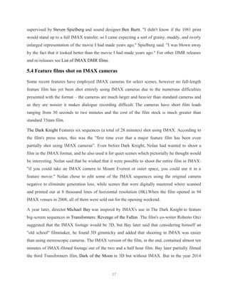 supervised by Steven Spielberg and sound designer Ben Burtt. "I didn't know if the 1981 print
would stand up to a full IMAX transfer, so I came expecting a sort of grainy, muddy, and overly
enlarged representation of the movie I had made years ago," Spielberg said. "I was blown away
by the fact that it looked better than the movie I had made years ago." For other DMR releases
and re-releases see List of IMAX DMR films.
5.4 Feature films shot on IMAX cameras
Some recent features have employed IMAX cameras for select scenes, however no full-length
feature film has yet been shot entirely using IMAX cameras due to the numerous difficulties
presented with the format – the cameras are much larger and heavier than standard cameras and
as they are noisier it makes dialogue recording difficult. The cameras have short film loads
ranging from 30 seconds to two minutes and the cost of the film stock is much greater than
standard 35mm film.
The Dark Knight Features six sequences (a total of 28 minutes) shot using IMAX. According to
the film's press notes, this was the "first time ever that a major feature film has been even
partially shot using IMAX cameras”. Even before Dark Knight, Nolan had wanted to shoot a
film in the IMAX format, and he also used it for quiet scenes which pictorially he thought would
be interesting. Nolan said that he wished that it were possible to shoot the entire film in IMAX:
"if you could take an IMAX camera to Mount Everest or outer space, you could use it in a
feature movie." Nolan chose to edit some of the IMAX sequences using the original camera
negative to eliminate generation loss, while scenes that were digitally mastered where scanned
and printed out at 8 thousand lines of horizontal resolution (8K).When the film opened in 94
IMAX venues in 2008, all of them were sold out for the opening weekend.
A year later, director Michael Bay was inspired by IMAX's use in The Dark Knight to feature
big-screen sequences in Transformers: Revenge of the Fallen. The film's co-writer Roberto Orci
suggested that the IMAX footage would be 3D, but Bay later said that considering himself an
"old school" filmmaker, he found 3D gimmicky and added that shooting in IMAX was easier
than using stereoscopic cameras. The IMAX version of the film, in the end, contained almost ten
minutes of IMAX-filmed footage out of the two and a half hour film. Bay later partially filmed
the third Transformers film, Dark of the Moon in 3D but without IMAX. But in the year 2014
27
 