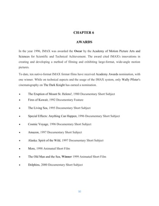 CHAPTER 6
AWARDS
In the year 1996, IMAX was awarded the Oscar by the Academy of Motion Picture Arts and
Sciences for Scientific and Technical Achievement. The award cited IMAX's innovations in
creating and developing a method of filming and exhibiting large-format, wide-angle motion
pictures.
To date, ten native-format IMAX format films have received Academy Awards nomination, with
one winner. While on technical aspects and the usage of the IMAX system, only Wally Pfister's
cinematography on The Dark Knight has earned a nomination.
• The Eruption of Mount St. Helens!, 1980 Documentary Short Subject
• Fires of Kuwait, 1992 Documentary Feature
• The Living Sea, 1995 Documentary Short Subject
• Special Effects: Anything Can Happen, 1996 Documentary Short Subject
• Cosmic Voyage, 1996 Documentary Short Subject
• Amazon, 1997 Documentary Short Subject
• Alaska: Spirit of the Wild, 1997 Documentary Short Subject
• More, 1998 Animated Short Film
• The Old Man and the Sea, Winner 1999 Animated Short Film
• Dolphins, 2000 Documentary Short Subject
30
 
