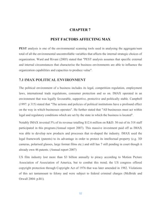 CHAPTER 7
PEST FACTORS AFFECTING MAX
PEST analysis is one of the environmental scanning tools used in analysing the aggregate/sum
total of all the environmental uncontrollable variables that affects the internal strategic choices of
organization. Ward and Rivani (2005) stated that "PEST analysis assumes that specific external
and internal circumstances that characterise the business environments are able to influence the
organization capabilities and capacities to produce value".
7.1 IMAX POLITICAL ENVIRONMENT
The political environment of a business includes its legal, competition regulation, employment
laws, international trade regulations, consumer protection and so on. IMAX operated in an
environment that was legally favourable, supportive, protective and politically stable. Campbell
(1997: p 315) stated that "The actions and policies of political institutions have a profound effect
on the way in which businesses operates". He further stated that "All businesses must act within
legal and regulatory conditions which are set by the state in which the business is located".
Notably IMAX invested 5% of its revenue totalling $12.6 million on R&D. 50 out of its 318 staff
participated in this program.(Annual report 2007). This massive investment paid off as IMAX
was able to develop new products and processes that re-shaped the industry. IMAX used the
legal framework (patents) to its advantage in order to protect its intellectual property (e.g. 3D
cameras, polarised glasses, large format films etc.) and still has 7 still pending in court though it
already own 46 patents. (Annual report 2007)
US film industry lost more than $3 billion annually to piracy according to Motion Picture
Association of Association of America, but to combat this trend; the US congress offered
copyright protection through Copyright Act of 1976 that was later amended in 1982. Violations
of this act tantamount to felony and were subject to federal criminal charges (McBride and
Orwall 2004: p.B1).
32
 