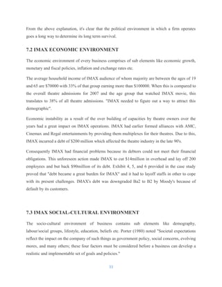 From the above explanation, it's clear that the political environment in which a firm operates
goes a long way to determine its long term survival.
7.2 IMAX ECONOMIC ENVIRONMENT
The economic environment of every business comprises of sub elements like economic growth,
monetary and fiscal policies, inflation and exchange rates etc.
The average household income of IMAX audience of whom majority are between the ages of 19
and 65 are $70000 with 33% of that group earning more than $100000. When this is compared to
the overall theatre admissions for 2007 and the age group that watched IMAX movie, this
translates to 38% of all theatre admissions. "IMAX needed to figure out a way to attract this
demographic".
Economic instability as a result of the over building of capacities by theatre owners over the
years had a great impact on IMAX operations. IMAX had earlier formed alliances with AMC,
Cinemax and Regal entertainments by providing them multiplexes for their theatres. Due to this,
IMAX incurred a debt of $200 million which affected the theatre industry in the late 90's.
Consequently IMAX had financial problems because its debtors could not meet their financial
obligations. This unforeseen action made IMAX to cut $14million in overhead and lay off 200
employees and but back $90million of its debt. Exhibit 4, 5, and 6 provided in the case study
proved that "debt became a great burden for IMAX" and it had to layoff staffs in other to cope
with its present challenges. IMAX's debt was downgraded Ba2 to B2 by Moody's because of
default by its customers.
7.3 IMAX SOCIAL-CULTURAL ENVIRONMENT
The socio-cultural environment of business contains sub elements like demography,
labour/social groups, lifestyle, education, beliefs etc. Porter (1980) noted "Societal expectations
reflect the impact on the company of such things as government policy, social concerns, evolving
mores, and many others; these four factors must be considered before a business can develop a
realistic and implementable set of goals and policies."
33
 