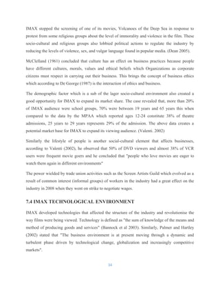 IMAX stopped the screening of one of its movies, Volcanoes of the Deep Sea in response to
protest from some religious groups about the level of immorality and violence in the film. These
socio-cultural and religious groups also lobbied political actions to regulate the industry by
reducing the levels of violence, sex, and vulgar language found in popular media. (Dean 2005).
McClelland (1961) concluded that culture has an effect on business practices because people
have different cultures, morals, values and ethical beliefs which Organizations as corporate
citizens must respect in carrying out their business. This brings the concept of business ethics
which according to De George (1987) is the interaction of ethics and business.
The demographic factor which is a sub of the lager socio-cultural environment also created a
good opportunity for IMAX to expand its market share. The case revealed that, more than 20%
of IMAX audience were school groups, 70% were between 19 years and 65 years this when
compared to the data by the MPAA which reported ages 12-24 constitute 38% of theatre
admissions, 25 years to 29 years represents 29% of the admission. The above data creates a
potential market base for IMAX to expand its viewing audience. (Valenti. 2002)
Similarly the lifestyle of people is another social-cultural element that affects businesses,
according to Valenti (2002), he observed that 50% of DVD viewers and almost 38% of VCR
users were frequent movie goers and he concluded that "people who love movies are eager to
watch them again in different environments"
The power wielded by trade union activities such as the Screen Artists Guild which evolved as a
result of common interest (informal groups) of workers in the industry had a great effect on the
industry in 2008 when they went on strike to negotiate wages.
7.4 IMAX TECHNOLOGICAL ENVIRONMENT
IMAX developed technologies that affected the structure of the industry and revolutionise the
way films were being viewed. Technology is defined as "the sum of knowledge of the means and
method of producing goods and services" (Bannock et al 2003). Similarly, Palmer and Hartley
(2002) stated that "The business environment is at present moving through a dynamic and
turbulent phase driven by technological change, globalization and increasingly competitive
markets".
34
 
