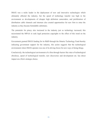 IMAX was a niche leader in the deployment of new and innovative technologies which
ultimately affected the industry, but the speed of technology transfer was high in the
environment as developments of cheaper high definition camcorders, and proliferation of
distribution cable channels and internets also created opportunities for new firm to enter the
industry as they became formidable substitutes.
The potentials for piracy also increased in the industry just as technology increased, this
necessitated the MPAA to seek legal protection copyrights to the effect of this trend on the
industry.
Government granted IMAX funding for its R&D through the Ontario Technology Fund thereby
indicating government support for the industry, this action suggests that the technological
environment where IMAX operates was one of its driving forces for new ways of doing things.
Conclusively, the technological environment of a firm through factors like rates of technological
obsolesce, speed of technological transfer, new discoveries and development etc. has direct
impact on a firm's strategic choice.
35
 