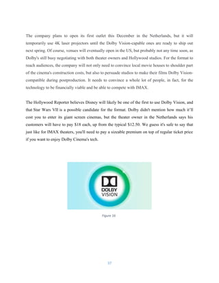 Figure 16
The company plans to open its first outlet this December in the Netherlands, but it will
temporarily use 4K laser projectors until the Dolby Vision-capable ones are ready to ship out
next spring. Of course, venues will eventually open in the US, but probably not any time soon, as
Dolby's still busy negotiating with both theater owners and Hollywood studios. For the format to
reach audiences, the company will not only need to convince local movie houses to shoulder part
of the cinema's construction costs, but also to persuade studios to make their films Dolby Vision-
compatible during postproduction. It needs to convince a whole lot of people, in fact, for the
technology to be financially viable and be able to compete with IMAX.
The Hollywood Reporter believes Disney will likely be one of the first to use Dolby Vision, and
that Star Wars VII is a possible candidate for the format. Dolby didn't mention how much it’ll
cost you to enter its giant screen cinemas, but the theater owner in the Netherlands says his
customers will have to pay $18 each, up from the typical $12.50. We guess it's safe to say that
just like for IMAX theaters, you'll need to pay a sizeable premium on top of regular ticket price
if you want to enjoy Dolby Cinema's tech.
37
 
