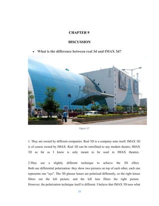 CHAPTER 9
DISCUSSION
• What is the difference between real 3d and IMAX 3d?
Figure 17
1. They are owned by different companies. Real 3D is a company unto itself; IMAX 3D
is of course owned by IMAX. Real 3D can be retrofitted to any modern theatre; IMAX
3D as far as I know is only meant to be used in IMAX theatres.
2.They use a slightly different technique to achieve the 3D effect.
Both use differential polarization: they show two pictures on top of each other, each one
represents one "eye". The 3D glasses lenses are polarized differently, so the right lenses
filters out the left picture, and the left lens filters the right picture.
However, the polarization technique itself is different. I believe that IMAX 3D uses what
38
 