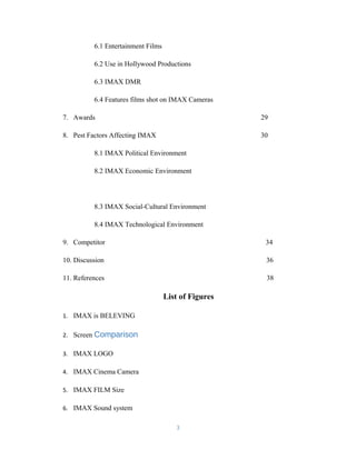 6.1 Entertainment Films
6.2 Use in Hollywood Productions
6.3 IMAX DMR
6.4 Features films shot on IMAX Cameras
7. Awards 29
8. Pest Factors Affecting IMAX 30
8.1 IMAX Political Environment
8.2 IMAX Economic Environment
8.3 IMAX Social-Cultural Environment
8.4 IMAX Technological Environment
9. Competitor 34
10. Discussion 36
11. References 38
List of Figures
1. IMAX is BELEVING
2. Screen Comparison
3. IMAX LOGO
4. IMAX Cinema Camera
5. IMAX FILM Size
6. IMAX Sound system
3
 