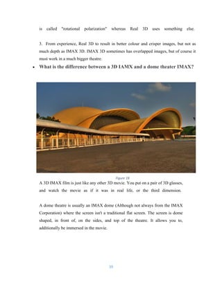 is called "rotational polarization" whereas Real 3D uses something else.
3. From experience, Real 3D to result in better colour and crisper images, but not as
much depth as IMAX 3D. IMAX 3D sometimes has overlapped images, but of course it
must work in a much bigger theatre.
• What is the difference between a 3D IAMX and a dome theater IMAX?
A 3D IMAX film is just like any other 3D movie. You put on a pair of 3D glasses,
and watch the movie as if it was in real life, or the third dimension.
A dome theatre is usually an IMAX dome (Although not always from the IMAX
Corporation) where the screen isn't a traditional flat screen. The screen is dome
shaped, in front of, on the sides, and top of the theatre. It allows you to,
additionally be immersed in the movie.
39
Figure 18
 