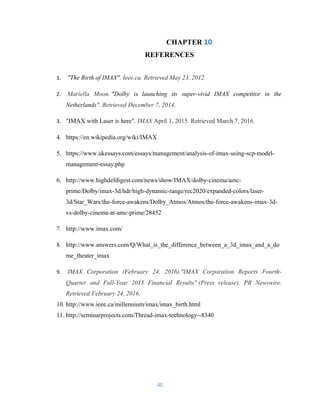 CHAPTER 10
REFERENCES
1. "The Birth of IMAX". Ieee.ca. Retrieved May 23, 2012.
2. Mariella Moon. "Dolby is launching its super-vivid IMAX competitor in the
Netherlands". Retrieved December 7, 2014.
3. "IMAX with Laser is here". IMAX April 1, 2015. Retrieved March 7, 2016.
4. https://en.wikipedia.org/wiki/IMAX
5. https://www.ukessays.com/essays/management/analysis-of-imax-using-scp-model-
management-essay.php
6. http://www.highdefdigest.com/news/show/IMAX/dolby-cinema/amc-
prime/Dolby/imax-3d/hdr/high-dynamic-range/rec2020/expanded-colors/laser-
3d/Star_Wars/the-force-awakens/Dolby_Atmos/Atmos/the-force-awakens-imax-3d-
vs-dolby-cinema-at-amc-prime/28452
7. http://www.imax.com/
8. http://www.answers.com/Q/What_is_the_difference_between_a_3d_imax_and_a_do
me_theater_imax
9. IMAX Corporation (February 24, 2016)."IMAX Corporation Reports Fourth-
Quarter and Full-Year 2015 Financial Results" (Press release). PR Newswire.
Retrieved February 24, 2016.
10. http://www.ieee.ca/millennium/imax/imax_birth.html
11. http://seminarprojects.com/Thread-imax-technology--8340
40
 