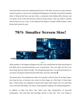 Their hosts did not waste time explaining that the New York office was just two rooms rented by
Graeme Ferguson as a base for his independent filmmaking. Nor did they note that the furnished
office in Montreal had been, just days before, a production room holding office furniture, and
even prints for the walls, that had been rented by Roman Kroitor. They also failed to mention
that the final tour was, in fact, of the National Film Board of Canada's (NFB) facilities, where
Kroitor had worked for years.
When members of the Japanese delegation left, they were satisfied that the funds and prestige of
Fuji Bank and its associated businesses were in good hands. They were right, but there were
fewer hands than the bankers thought. The enterprising hands they were placing themselves in
were those of Ferguson and Kroitor plus Robert Kerr, and, later, Bill Shaw.
The promise these 30-something men made was to produce a film for Expo '70 in Osaka, Japan-
and, along the way, to develop a new camera to shoot images on a film frame 10 times larger
than a 35mm format, new equipment to project those larger frame images onto a six-story-high
screen, and other little things -new lenses, sound equipment, lighting, and seating arrangements.
In addition to being risk takers, they shared most other characteristics of successful
entrepreneurs. They had skills and knowledge specific to their task. They were willing to
7
Figure 2
 
