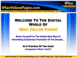 introduction America’s Maximum Instant Messag-e-Business Directory: YellowCellPages / Cards / Coupons & More! WELCOME TO THE DIGITAL WORLD OF IMAX YELLOW PAGES! Brace Yourself For The Hottest New Wave In Advertising & Business Promotion Of The Decade… At A Fraction Of The Cost! Competition? What’s That!?! YCB Publishing, Inc. DBA IMaxYellowPages.com / 14843 Energy Way – Apple Valley, MN 55124 
