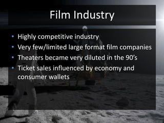 Film IndustryHighly competitive industryVery few/limited large format film companiesTheaters became very diluted in the 90’sTicket sales influenced by economy and consumer wallets