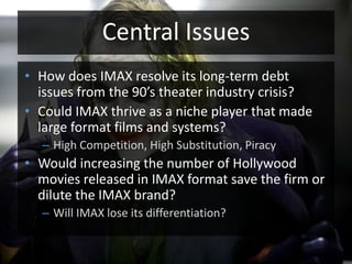 Central IssuesHow does IMAX resolve its long-term debt issues from the 90’s theater industry crisis?Could IMAX thrive as a niche player that made large format films and systems?High Competition, High Substitution, PiracyWould increasing the number of Hollywood movies released in IMAX format save the firm or dilute the IMAX brand?Will IMAX lose its differentiation?