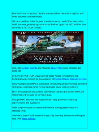 Film Treasure Planet was the first theatrical film released in regular and
IMAX theatres simultaneously.
3D animated film Polar Express was the most successful film released in
IMAX theatres, generating a quarter of the film’s gross of $302 million from
fewer than 100 IMAX Screens.
Films like Avatar, Gravity and Amazing Spider-Man were presented in
IMAX 3D.
In the year 1996 IMAX was awarded Oscar Award for scientific and
Technical Achievement by the Academy of Motion Picture Arts and Science.
The award praised IMAX’s innovation for creating and developing a method
of filming, exhibiting large-format and wide-angle motion pictures.
Short Documentary Transitions (1986) was the first full-colour IMAX 3D
film produced by Expo 86 in Vancouver.
Though IMAX theatres are expensive but they give better viewing
experience to the audiences.
IMAX 3D projections have taken the movie viewing experience to a
amazing level.
Come be a part of such massive projects by learning animation techniques
only with Maac Kolkata.
 