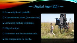 --- Digital Age (2D) ---
 Less weight and portable.
 Convenient to shoot.(in water also)
 Advanced capture technique.
 Digital output.
 More cost and less maintenance.
 No compromise in clarity.
 