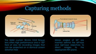 Capturing methods
The IMAX custom 30-mm f/2.8 fisheye
lens offers high performance and a 150°
field of view for recording images that
can be projected on a domical screen
distortion free
Mirrors angled at 45° are
inserted behind the left-eye
and right-eye objectives to
direct images to the
appropriate film plane.
 