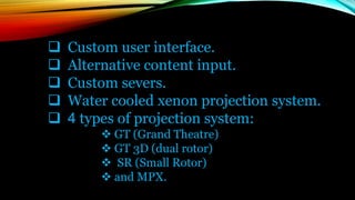  Custom user interface.
 Alternative content input.
 Custom severs.
 Water cooled xenon projection system.
 4 types of projection system:
 GT (Grand Theatre)
 GT 3D (dual rotor)
 SR (Small Rotor)
 and MPX.
 