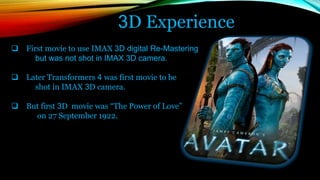 3D Experience
 First movie to use IMAX 3D digital Re-Mastering
but was not shot in IMAX 3D camera.
 Later Transformers 4 was first movie to be
shot in IMAX 3D camera.
 But first 3D movie was “The Power of Love”
on 27 September 1922.
 