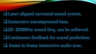 Laser aligned surround sound system.
Immersive uncompressed bass.
20- 2000Khz sound freq. can be achieved.
Continuous feedback for sound perfection.
 frame to frame immersive audio sync.
 