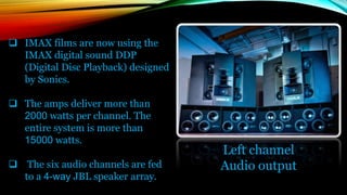  IMAX films are now using the
IMAX digital sound DDP
(Digital Disc Playback) designed
by Sonics.
 The amps deliver more than
2000 watts per channel. The
entire system is more than
15000 watts.
 The six audio channels are fed
to a 4-way JBL speaker array.
Left channel
Audio output
 