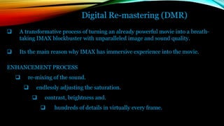 Digital Re-mastering (DMR)
 A transformative process of turning an already powerful movie into a breath-
taking IMAX blockbuster with unparalleled image and sound quality.
 Its the main reason why IMAX has immersive experience into the movie.
ENHANCEMENT PROCESS
 re-mixing of the sound.
 endlessly adjusting the saturation.
 contrast, brightness and.
 hundreds of details in virtually every frame.
 