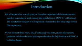 Introduction
It all began when a small group of Canadian experimental filmmakers came
together to produce a multi-screen film installation at EXPO ‘67 in Montreal.
The installation was part of a competition to create the first truly large-screen
film experience.
Over the next three years, IMAX technology was born, and its epic camera,
projector and domed screen system premiered at the Fuji Pavilion at EXPO '70
in Osaka, Japan.
 