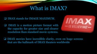 What is IMAX?
 IMAX stands for IMAGE MAXIMUM.
 IMAX is a motion picture format with
the capacity for greater size and clearer
resolution than standard movie systems.
 IMAX movies have incredible clarity, even on huge screens
that are the hallmark of IMAX theaters worldwide
 