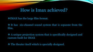 How is Imax achieved?
IMAX has the large film format.
 It has six-channel sound system that is separate from the
film.
 A unique projection system that is specifically designed and
custom-built for IMAX
 The theater itself which is specially designed.
 