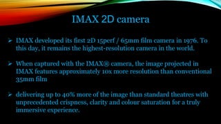 IMAX 2D camera
 IMAX developed its first 2D 15perf / 65mm film camera in 1976. To
this day, it remains the highest-resolution camera in the world.
 When captured with the IMAX® camera, the image projected in
IMAX features approximately 10x more resolution than conventional
35mm film
 delivering up to 40% more of the image than standard theatres with
unprecedented crispness, clarity and colour saturation for a truly
immersive experience.
 