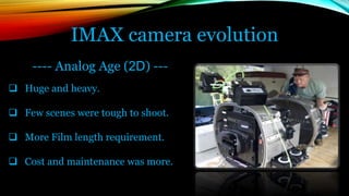 IMAX camera evolution
---- Analog Age (2D) ---
 Huge and heavy.
 Few scenes were tough to shoot.
 More Film length requirement.
 Cost and maintenance was more.
 