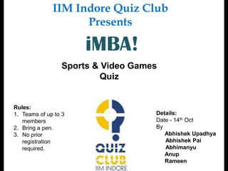 IIM Indore Quiz Club
                    Presents

                      iMBA!
                 Sports & Video Games
                         Quiz


Rules:
1. Teams of up to 3                 Details:
   members                          Date - 14th Oct
2. Bring a pen.                     By
3. No prior                            Abhishek Upadhya
   registration                        Abhishek Pai
   required.                           Abhimanyu
                                       Anup
                                       Rameen
 