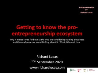 Getting to know the pro-
entrepreneurship ecosystem
Why it makes sense for both MBAs who are considering starting a business
and those who are not even thinking about it. What, Why and How
Richard Lucas
20th September 2020
www.richardlucas.com
 