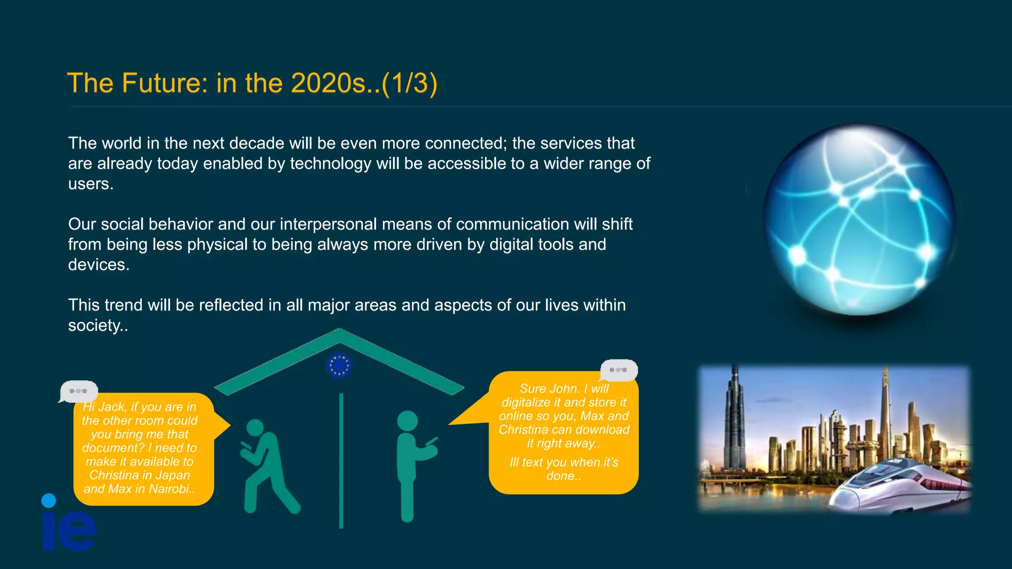 The Future: in the 2020s..(1/3)
The world in the next decade will be even more connected; the services that
are already today enabled by technology will be accessible to a wider range of
users.
Our social behavior and our interpersonal means of communication will shift
from being less physical to being always more driven by digital tools and
devices.
This trend will be reflected in all major areas and aspects of our lives within
society..
Hi Jack, if you are in
the other room could
you bring me that
document? I need to
make it available to
Christina in Japan
and Max in Nairobi..
Sure John. I will
digitalize it and store it
online so you, Max and
Christina can download
it right away..
Ill text you when it’s
done..
 