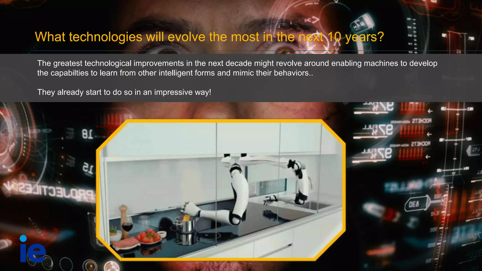 What technologies will evolve the most in the next 10 years?
The greatest technological improvements in the next decade might revolve around enabling machines to develop
the capabilties to learn from other intelligent forms and mimic their behaviors..
They already start to do so in an impressive way!
 