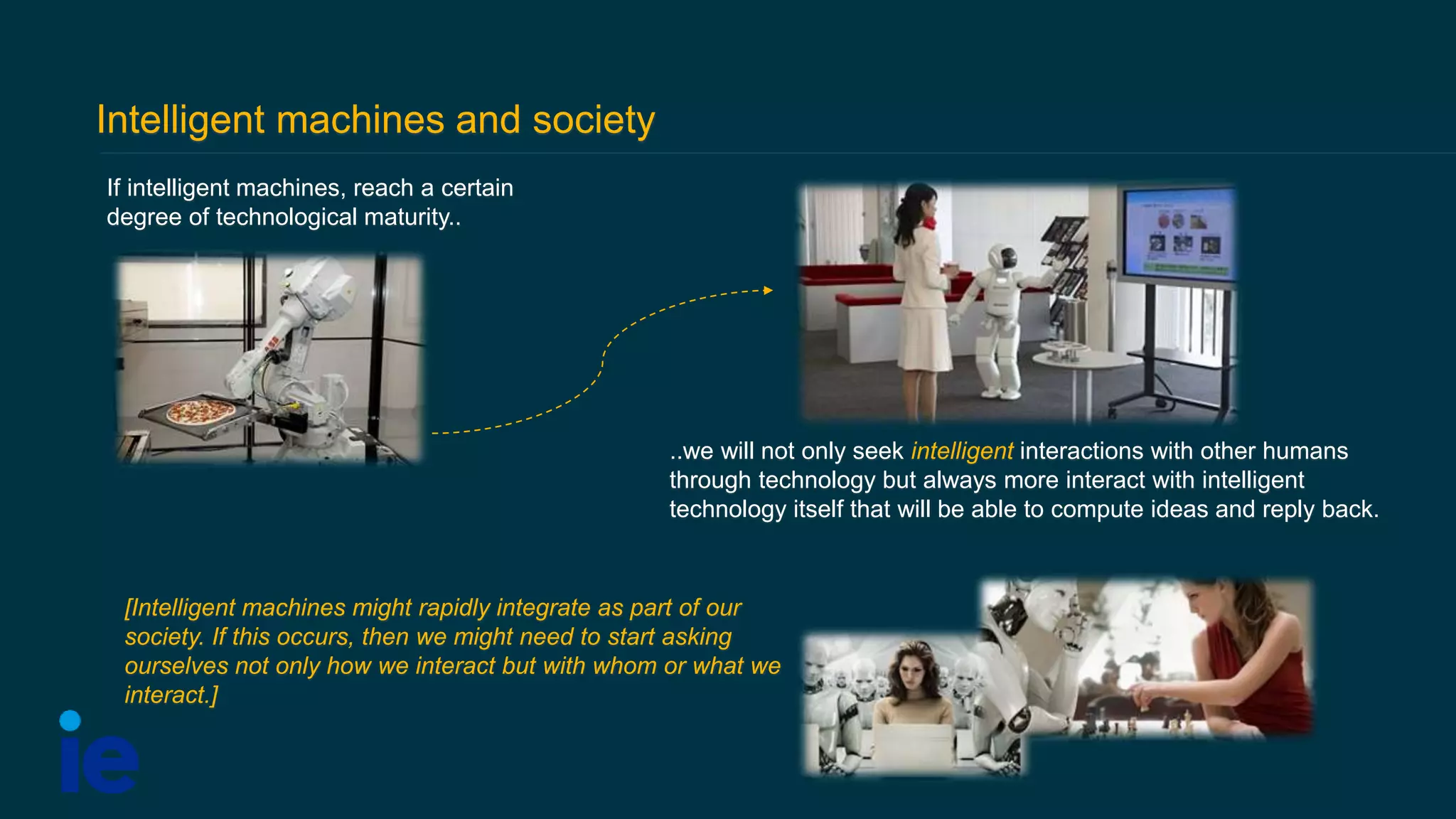 Intelligent machines and society
If intelligent machines, reach a certain
degree of technological maturity..
[Intelligent machines might rapidly integrate as part of our
society. If this occurs, then we might need to start asking
ourselves not only how we interact but with whom or what we
interact.]
..we will not only seek intelligent interactions with other humans
through technology but always more interact with intelligent
technology itself that will be able to compute ideas and reply back.
 